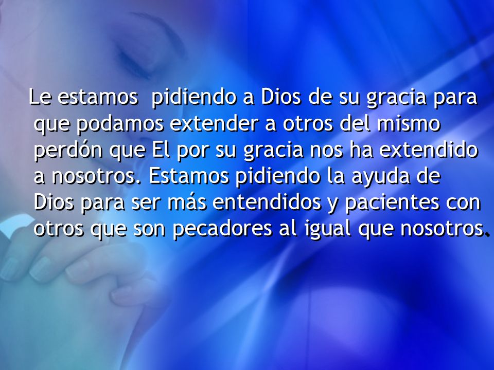Le estamos pidiendo a Dios de su gracia para que podamos extender a otros del mismo perdón que El por su gracia nos ha extendido a nosotros.