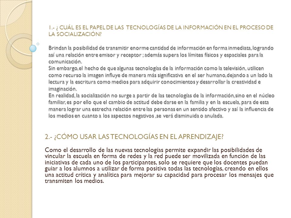 1.- ¿ CUÁL ES EL PAPEL DE LAS TECNOLOGÍAS DE LA INFORMACIÓN EN EL PROCESO DE LA SOCIALIZACIÓN Brindan la posibilidad de transmitir enorme cantidad de información en forma inmediata, logrando así una relación entre emisor y receptor ; además supera los límites físicos y espaciales para la comunicación. Sin embargo, el hecho de que algunas tecnologías de la información como la televisión, utilicen como recurso la imagen influye de manera más significativa en el ser humano, dejando a un lado la lectura y la escritura como medios para adquirir conocimientos y desarrollar la creatividad e imaginación. En realidad, la socialización no surge a partir de las tecnologías de la información, sino en el núcleo familiar, es por ello que el cambio de actitud debe darse en la familia y en la escuela, para de esta manera lograr una estrecha relación entre las personas en un sentido afectivo y así la influencia de los medios en cuanto a los aspectos negativos ,se verá disminuida o anulada.