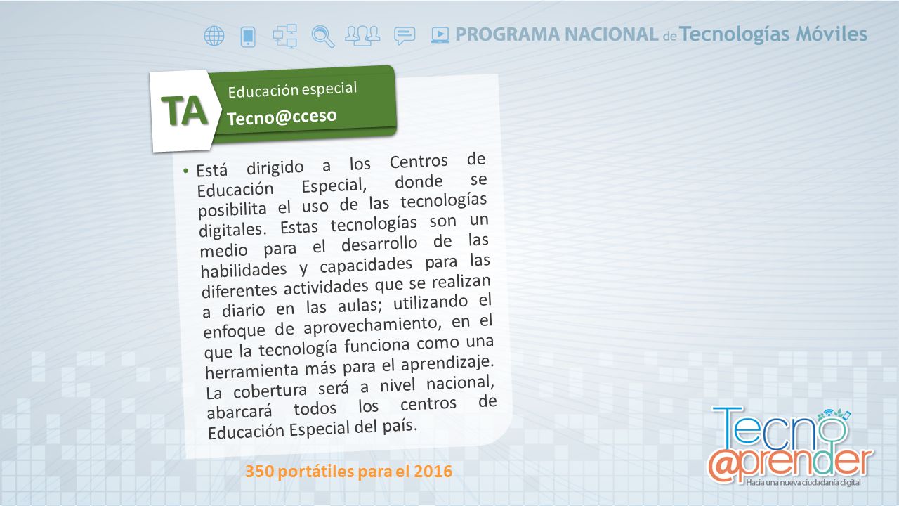 Está dirigido a los Centros de Educación Especial, donde se posibilita el uso de las tecnologías digitales. Estas tecnologías son un medio para el desarrollo de las habilidades y capacidades para las diferentes actividades que se realizan a diario en las aulas; utilizando el enfoque de aprovechamiento, en el que la tecnología funciona como una herramienta más para el aprendizaje. La cobertura será a nivel nacional, abarcará todos los centros de Educación Especial del país.