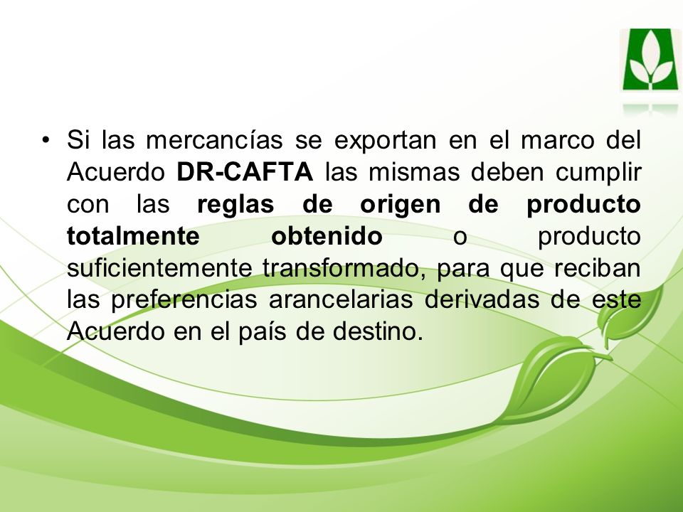 Si las mercancías se exportan en el marco del Acuerdo DR-CAFTA las mismas deben cumplir con las reglas de origen de producto totalmente obtenido o producto suficientemente transformado, para que reciban las preferencias arancelarias derivadas de este Acuerdo en el país de destino.