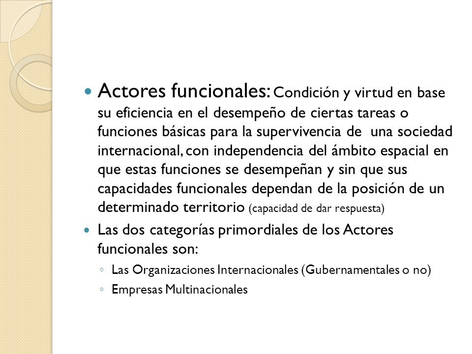 Actores funcionales: Condición y virtud en base su eficiencia en el desempeño de ciertas tareas o funciones básicas para la supervivencia de una sociedad internacional, con independencia del ámbito espacial en que estas funciones se desempeñan y sin que sus capacidades funcionales dependan de la posición de un determinado territorio (capacidad de dar respuesta)