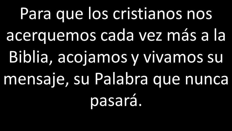 Para que los cristianos nos acerquemos cada vez más a la Biblia, acojamos y vivamos su mensaje, su Palabra que nunca pasará.