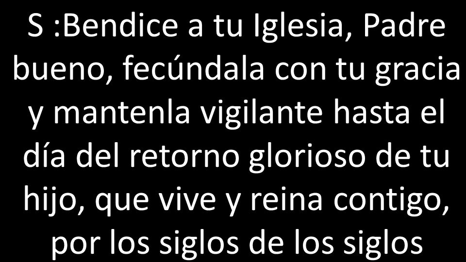 S :Bendice a tu Iglesia, Padre bueno, fecúndala con tu gracia y mantenla vigilante hasta el día del retorno glorioso de tu hijo, que vive y reina contigo, por los siglos de los siglos