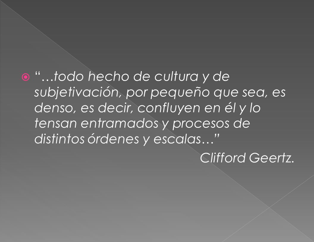…todo hecho de cultura y de subjetivación, por pequeño que sea, es denso, es decir, confluyen en él y lo tensan entramados y procesos de distintos órdenes y escalas…