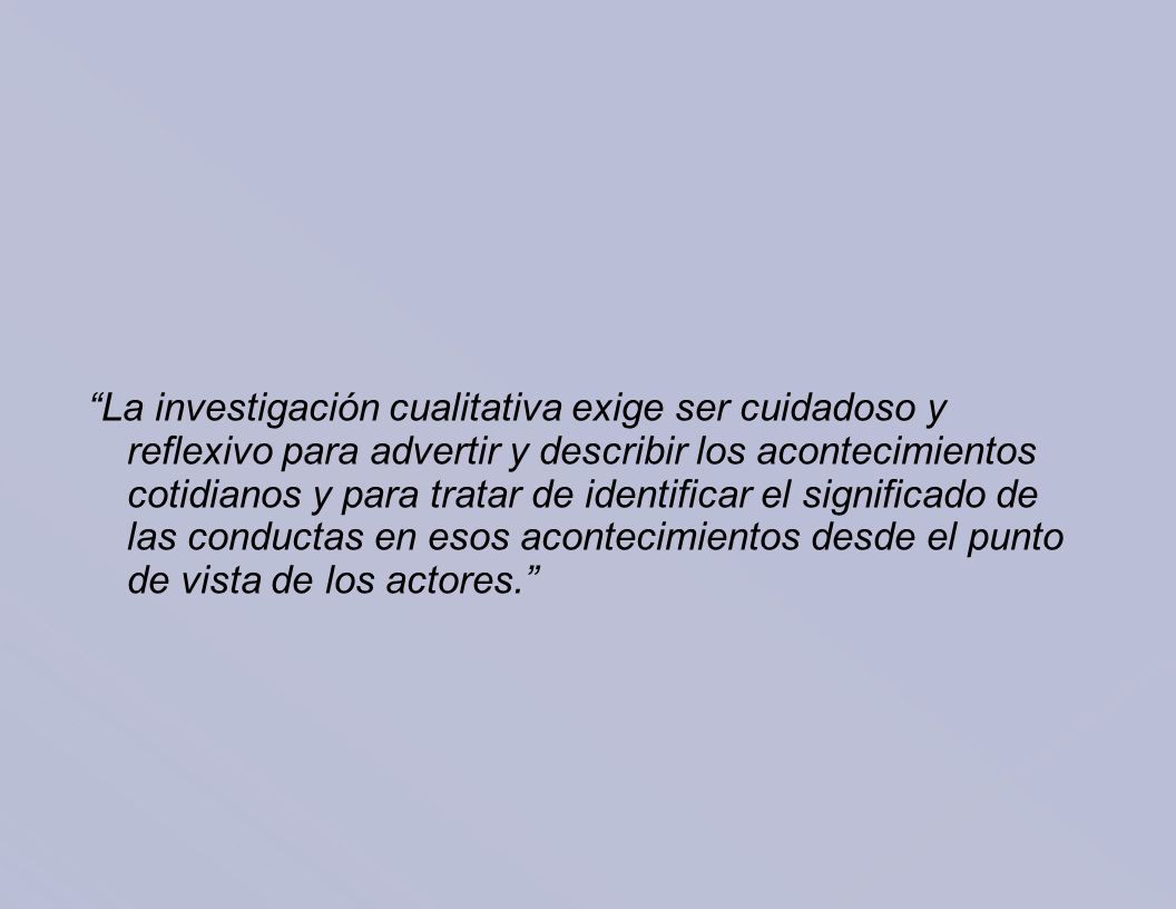 La investigación cualitativa exige ser cuidadoso y reflexivo para advertir y describir los acontecimientos cotidianos y para tratar de identificar el significado de las conductas en esos acontecimientos desde el punto de vista de los actores.