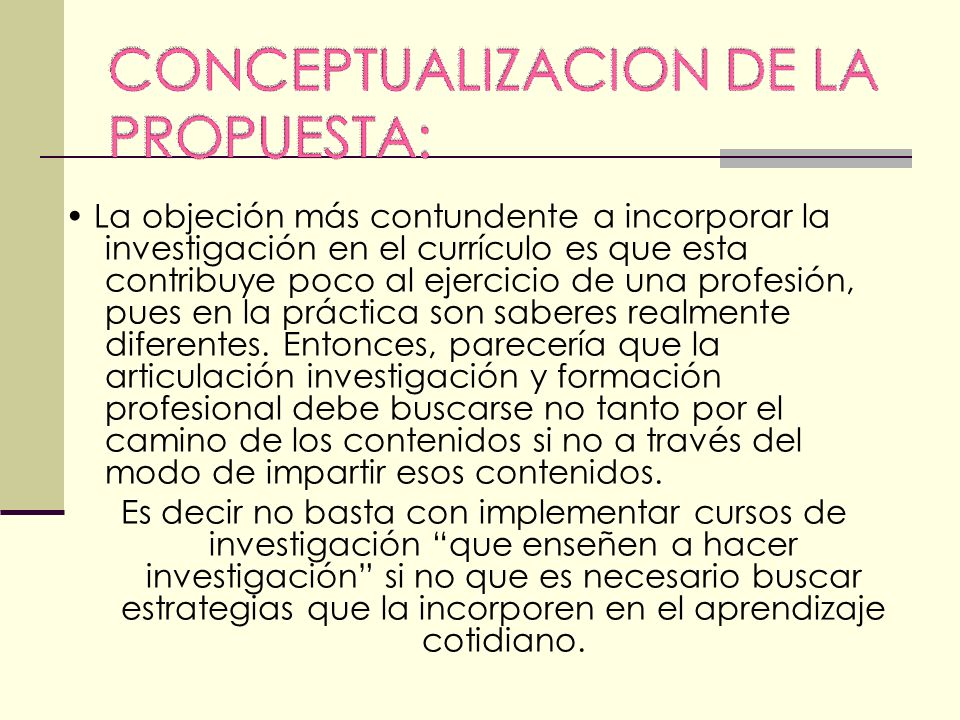• La objeción más contundente a incorporar la investigación en el currículo es que esta contribuye poco al ejercicio de una profesión, pues en la práctica son saberes realmente diferentes. Entonces, parecería que la articulación investigación y formación profesional debe buscarse no tanto por el camino de los contenidos si no a través del modo de impartir esos contenidos.