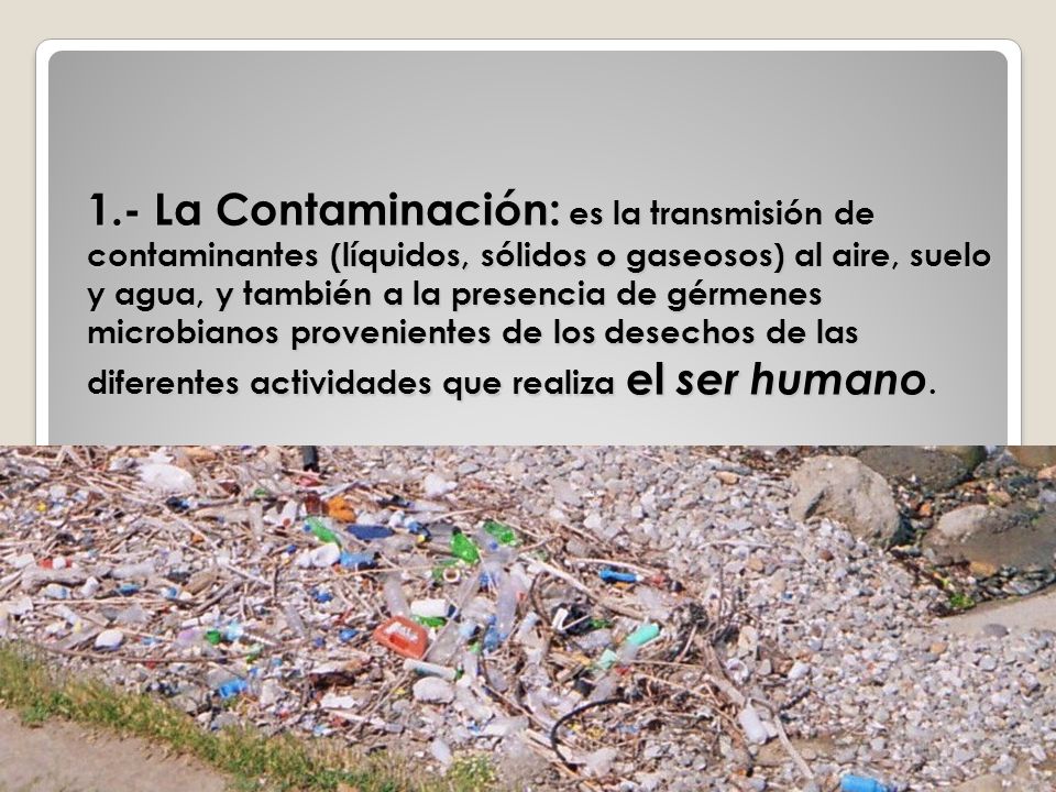 1.- La Contaminación: es la transmisión de contaminantes (líquidos, sólidos o gaseosos) al aire, suelo y agua, y también a la presencia de gérmenes microbianos provenientes de los desechos de las diferentes actividades que realiza el ser humano.