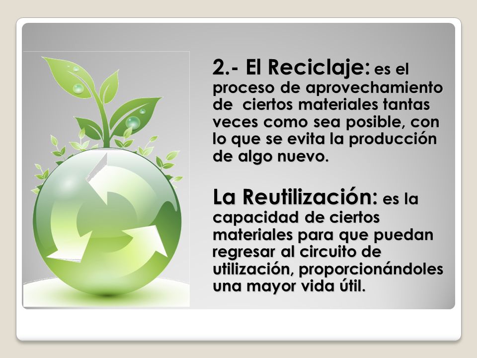 2.- El Reciclaje: es el proceso de aprovechamiento de ciertos materiales tantas veces como sea posible, con lo que se evita la producción de algo nuevo.