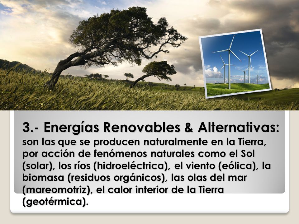 3.- Energías Renovables & Alternativas: son las que se producen naturalmente en la Tierra, por acción de fenómenos naturales como el Sol (solar), los ríos (hidroeléctrica), el viento (eólica), la biomasa (residuos orgánicos), las olas del mar (mareomotriz), el calor interior de la Tierra (geotérmica).