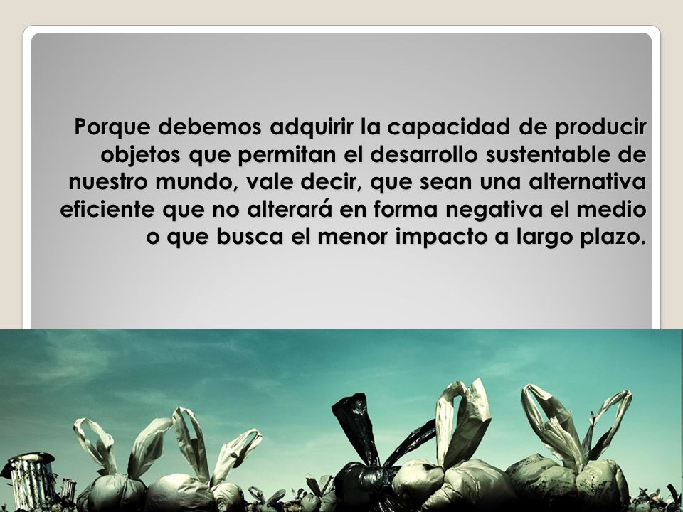 Porque debemos adquirir la capacidad de producir objetos que permitan el desarrollo sustentable de nuestro mundo, vale decir, que sean una alternativa eficiente que no alterará en forma negativa el medio o que busca el menor impacto a largo plazo.