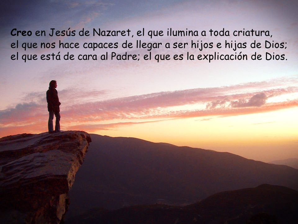 Creo en Jesús de Nazaret, el que ilumina a toda criatura, el que nos hace capaces de llegar a ser hijos e hijas de Dios; el que está de cara al Padre; el que es la explicación de Dios.