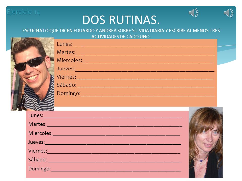 Ejercicio 14 DOS RUTINAS. ESCUCHA LO QUE DICEN EDUARDO Y ANDREA SOBRE SU VIDA DIARIA Y ESCRIBE AL MENOS TRES ACTIVIDADES DE CADO UNO.
