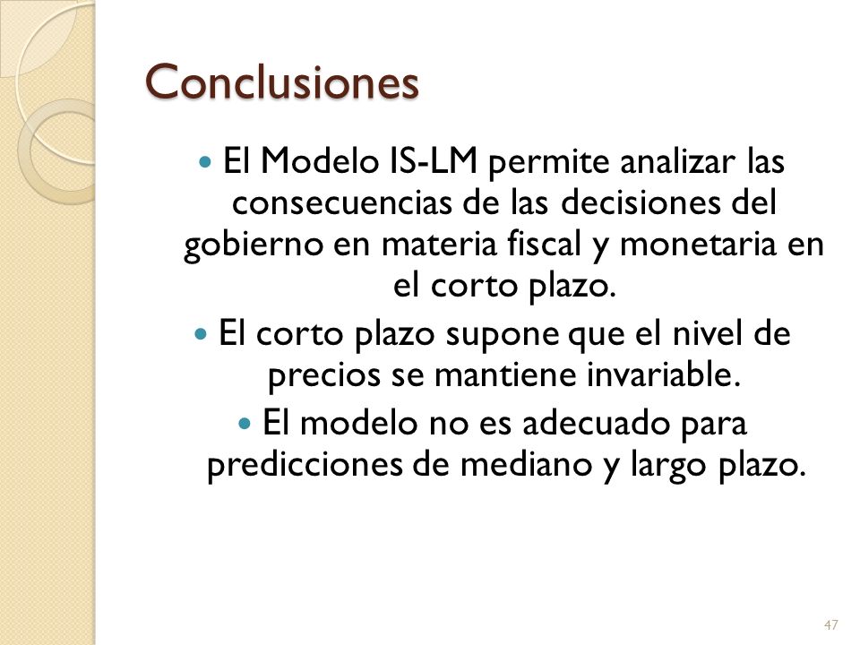 Conclusiones El Modelo IS-LM permite analizar las consecuencias de las decisiones del gobierno en materia fiscal y monetaria en el corto plazo.