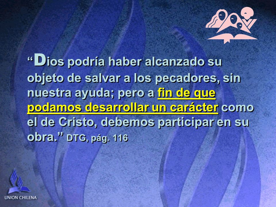 Dios podría haber alcanzado su objeto de salvar a los pecadores, sin nuestra ayuda; pero a fin de que podamos desarrollar un carácter como el de Cristo, debemos participar en su obra. DTG, pág.