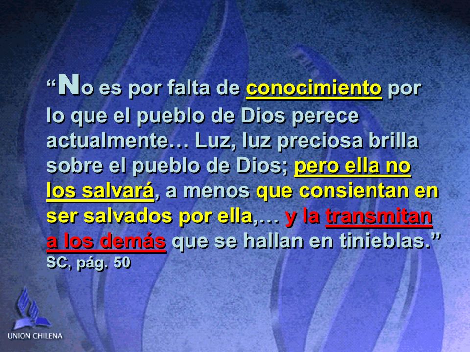 No es por falta de conocimiento por lo que el pueblo de Dios perece actualmente… Luz, luz preciosa brilla sobre el pueblo de Dios; pero ella no los salvará, a menos que consientan en ser salvados por ella,… y la transmitan a los demás que se hallan en tinieblas. SC, pág.