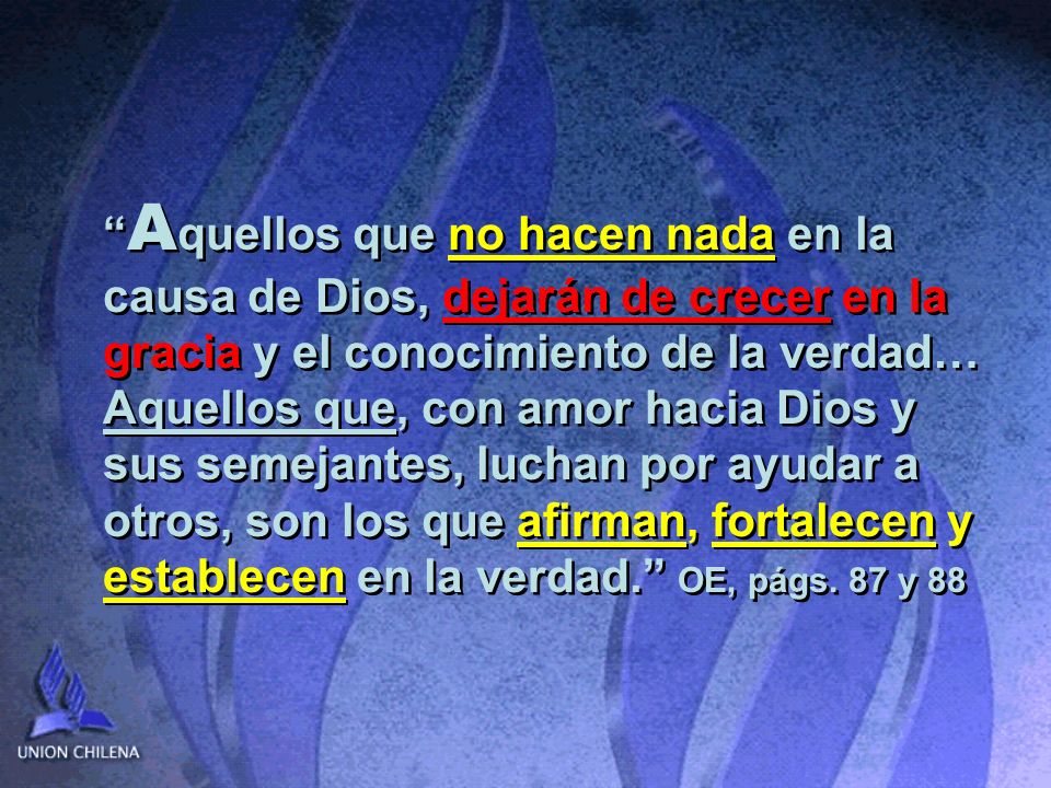 Aquellos que no hacen nada en la causa de Dios, dejarán de crecer en la gracia y el conocimiento de la verdad… Aquellos que, con amor hacia Dios y sus semejantes, luchan por ayudar a otros, son los que afirman, fortalecen y establecen en la verdad. OE, págs.