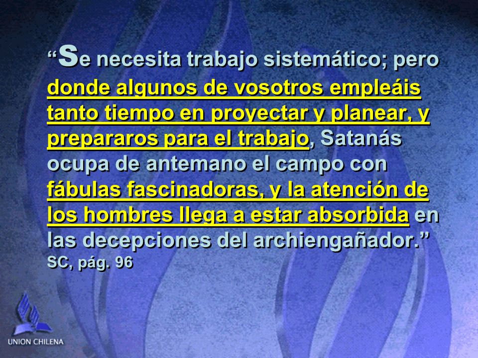 Se necesita trabajo sistemático; pero donde algunos de vosotros empleáis tanto tiempo en proyectar y planear, y prepararos para el trabajo, Satanás ocupa de antemano el campo con fábulas fascinadoras, y la atención de los hombres llega a estar absorbida en las decepciones del archiengañador. SC, pág.