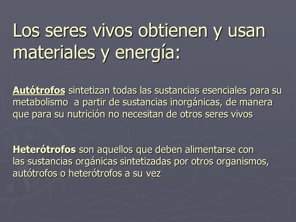 Los seres vivos obtienen y usan materiales y energía: Autótrofos sintetizan todas las sustancias esenciales para su metabolismo a partir de sustancias inorgánicas, de manera que para su nutrición no necesitan de otros seres vivos Heterótrofos son aquellos que deben alimentarse con las sustancias orgánicas sintetizadas por otros organismos, autótrofos o heterótrofos a su vez