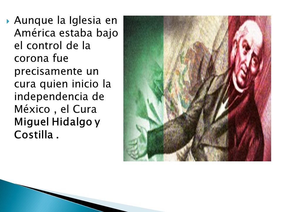 Aunque la Iglesia en América estaba bajo el control de la corona fue precisamente un cura quien inicio la independencia de México , el Cura Miguel Hidalgo y Costilla .