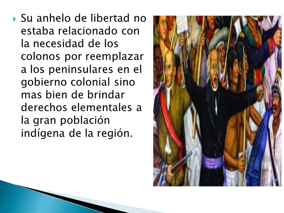 Su anhelo de libertad no estaba relacionado con la necesidad de los colonos por reemplazar a los peninsulares en el gobierno colonial sino mas bien de brindar derechos elementales a la gran población indígena de la región.