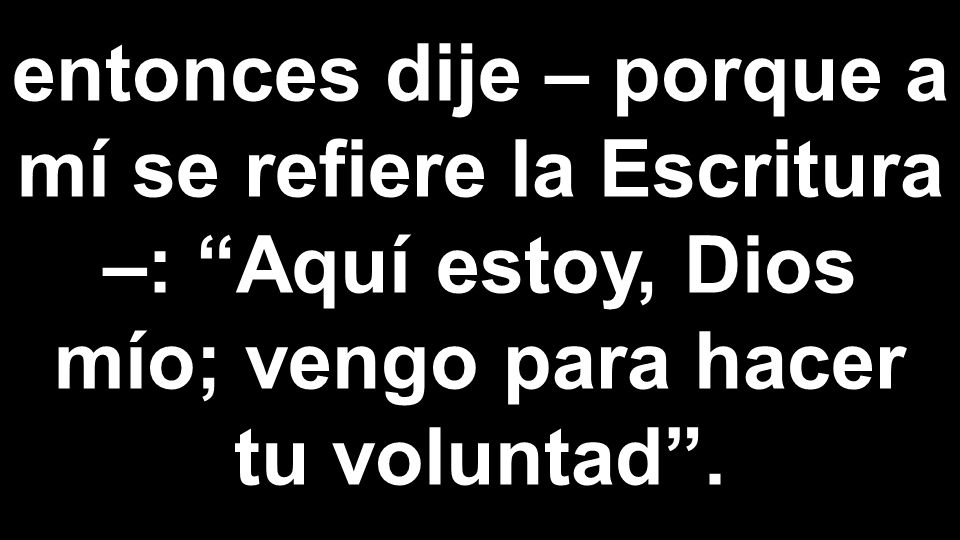 entonces dije – porque a mí se refiere la Escritura –: Aquí estoy, Dios mío; vengo para hacer tu voluntad .