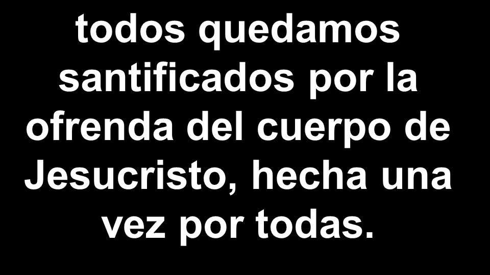 todos quedamos santificados por la ofrenda del cuerpo de Jesucristo, hecha una vez por todas.