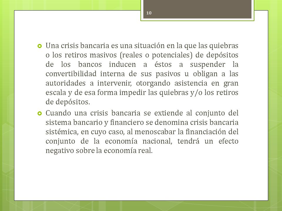 Una crisis bancaria es una situación en la que las quiebras o los retiros masivos (reales o potenciales) de depósitos de los bancos inducen a éstos a suspender la convertibilidad interna de sus pasivos u obligan a las autoridades a intervenir, otorgando asistencia en gran escala y de esa forma impedir las quiebras y/o los retiros de depósitos.