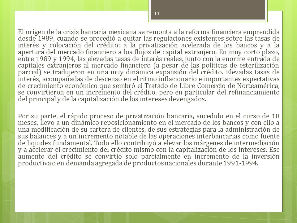 El origen de la crisis bancaria mexicana se remonta a la reforma financiera emprendida desde 1989, cuando se procedió a quitar las regulaciones existentes sobre las tasas de interés y colocación del crédito; a la privatización acelerada de los bancos y a la apertura del mercado financiero a los flujos de capital extranjero. En muy corto plazo, entre 1989 y 1994, las elevadas tasas de interés reales, junto con la enorme entrada de capitales extranjeros al mercado financiero (a pesar de las políticas de esterilización parcial) se tradujeron en una muy dinámica expansión del crédito. Elevadas tasas de interés, acompañadas de descenso en el ritmo inflacionario e importantes expectativas de crecimiento económico que sembró el Tratado de Libre Comercio de Norteamérica, se convirtieron en un incremento del crédito, pero en particular del refinanciamiento del principal y de la capitalización de los intereses devengados.