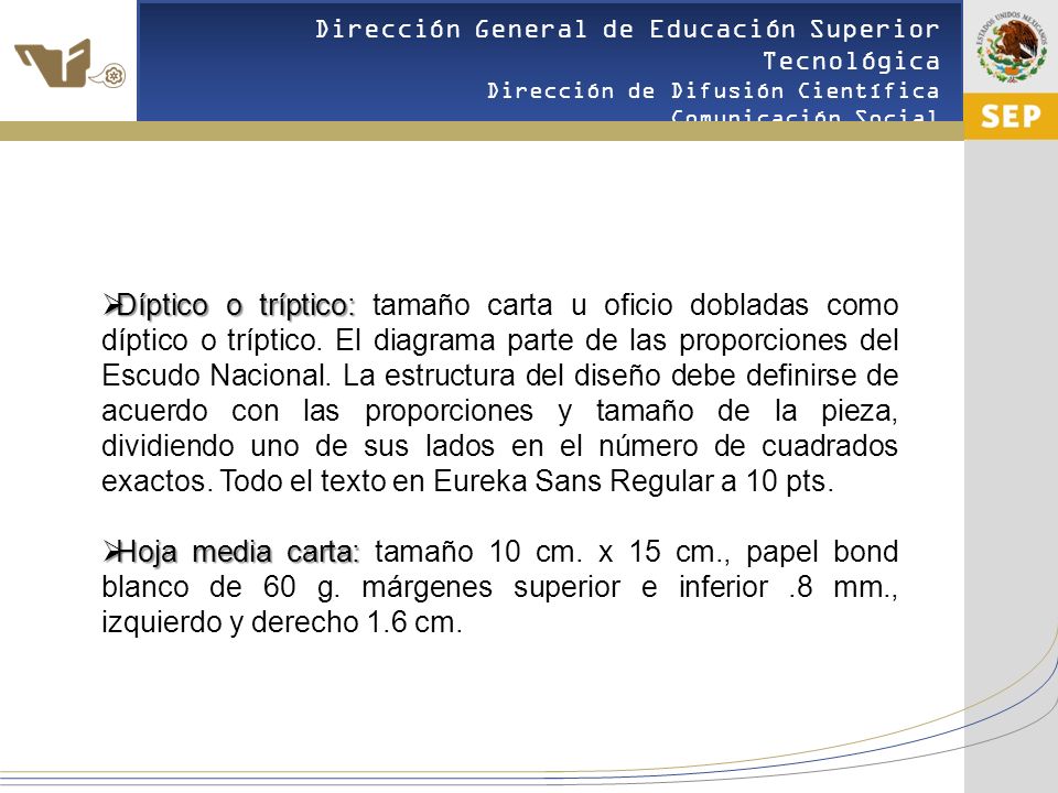 Díptico o tríptico: tamaño carta u oficio dobladas como díptico o tríptico. El diagrama parte de las proporciones del Escudo Nacional. La estructura del diseño debe definirse de acuerdo con las proporciones y tamaño de la pieza, dividiendo uno de sus lados en el número de cuadrados exactos. Todo el texto en Eureka Sans Regular a 10 pts.