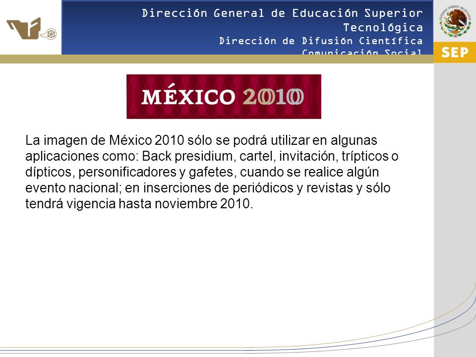 La imagen de México 2010 sólo se podrá utilizar en algunas aplicaciones como: Back presidium, cartel, invitación, trípticos o dípticos, personificadores y gafetes, cuando se realice algún evento nacional; en inserciones de periódicos y revistas y sólo tendrá vigencia hasta noviembre 2010.
