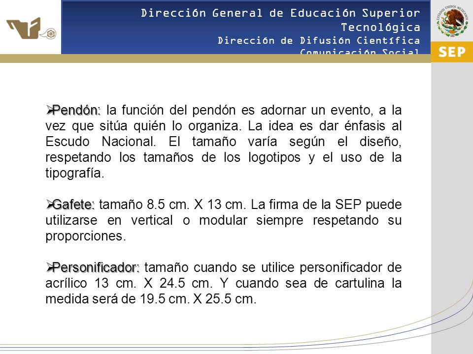 Pendón: la función del pendón es adornar un evento, a la vez que sitúa quién lo organiza. La idea es dar énfasis al Escudo Nacional. El tamaño varía según el diseño, respetando los tamaños de los logotipos y el uso de la tipografía.
