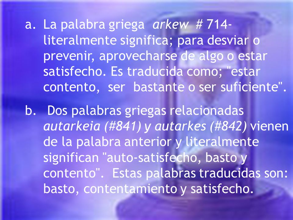 La palabra griega arkew # 714- literalmente significa; para desviar o prevenir, aprovecharse de algo o estar satisfecho. Es traducida como; estar contento, ser bastante o ser suficiente .