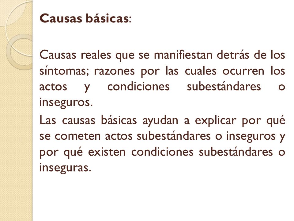 Causas básicas: Causas reales que se manifiestan detrás de los síntomas; razones por las cuales ocurren los actos y condiciones subestándares o inseguros.