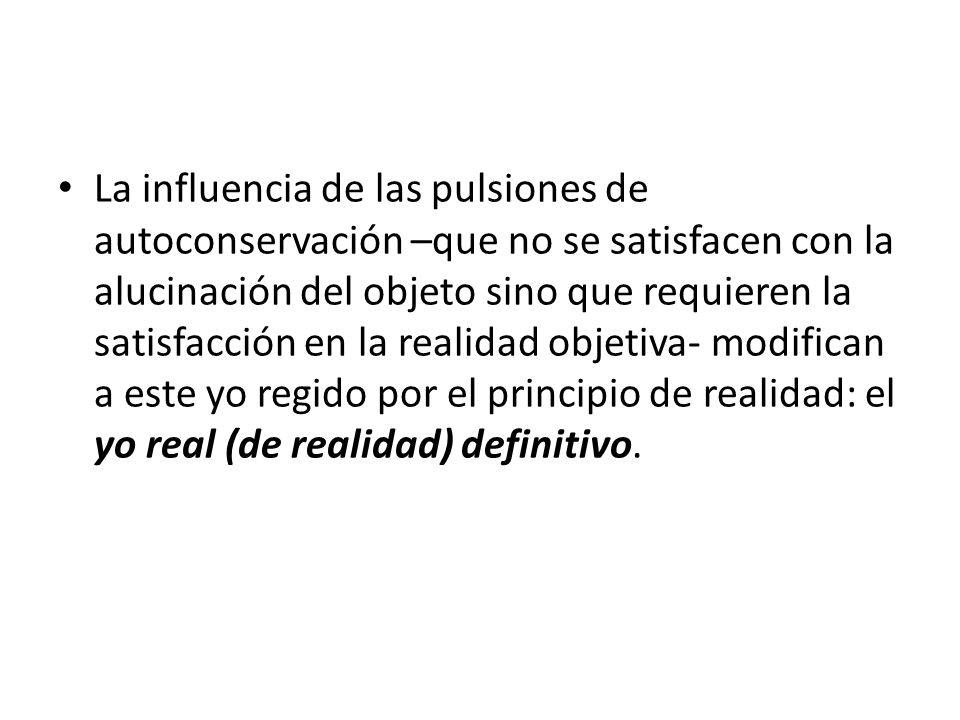 La influencia de las pulsiones de autoconservación –que no se satisfacen con la alucinación del objeto sino que requieren la satisfacción en la realidad objetiva- modifican a este yo regido por el principio de realidad: el yo real (de realidad) definitivo.