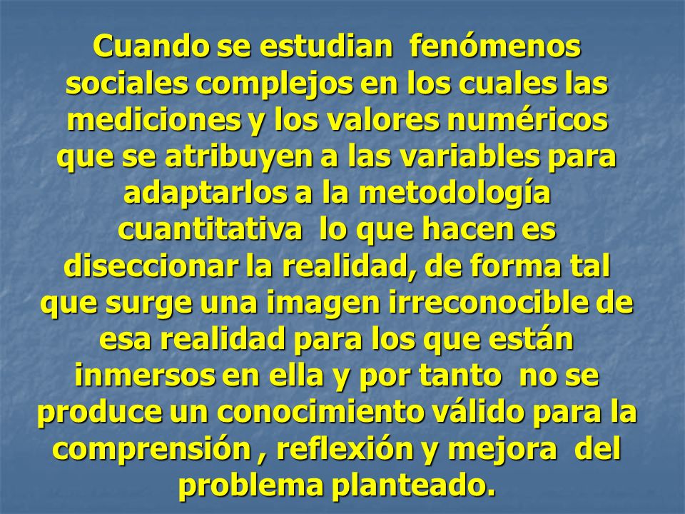 Cuando se estudian fenómenos sociales complejos en los cuales las mediciones y los valores numéricos que se atribuyen a las variables para adaptarlos a la metodología cuantitativa lo que hacen es diseccionar la realidad, de forma tal que surge una imagen irreconocible de esa realidad para los que están inmersos en ella y por tanto no se produce un conocimiento válido para la comprensión , reflexión y mejora del problema planteado.