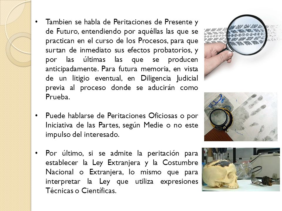Tambien se habla de Peritaciones de Presente y de Futuro, entendiendo por aquéllas las que se practican en el curso de los Procesos, para que surtan de inmediato sus efectos probatorios, y por las últimas las que se producen anticipadamente. Para futura memoria, en vista de un litigio eventual, en Diligencia Judicial previa al proceso donde se aducirán como Prueba.