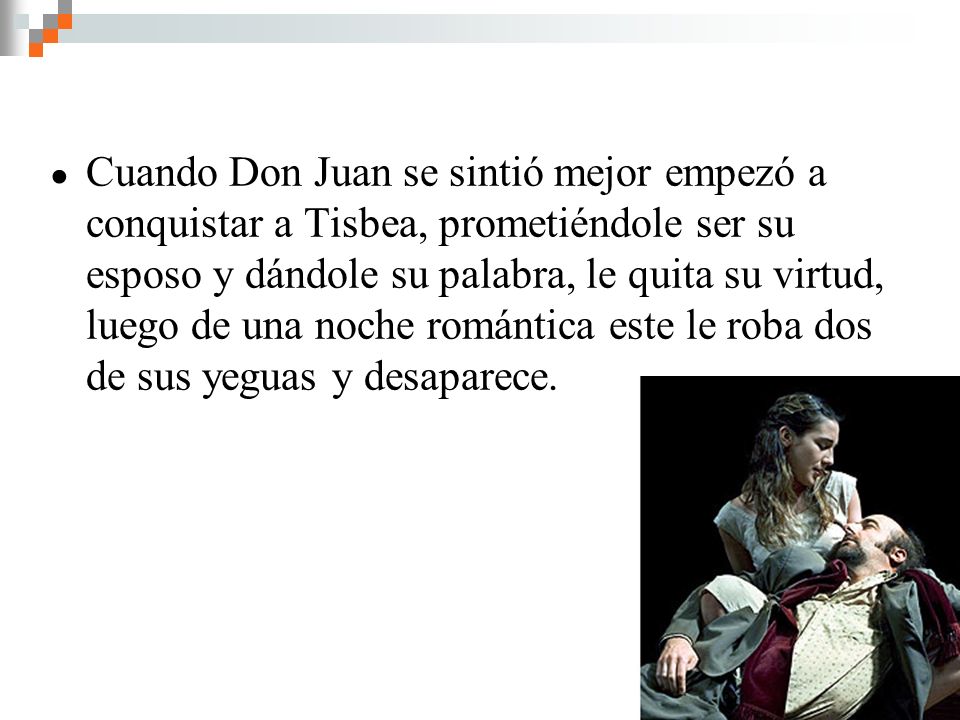 Cuando Don Juan se sintió mejor empezó a conquistar a Tisbea, prometiéndole ser su esposo y dándole su palabra, le quita su virtud, luego de una noche romántica este le roba dos de sus yeguas y desaparece.