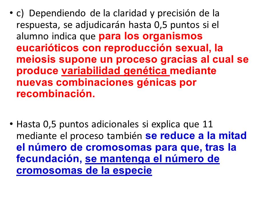 c) Dependiendo de la claridad y precisión de la respuesta, se adjudicarán hasta 0,5 puntos si el alumno indica que para los organismos eucarióticos con reproducción sexual, la meiosis supone un proceso gracias al cual se produce variabilidad genética mediante nuevas combinaciones génicas por recombinación.