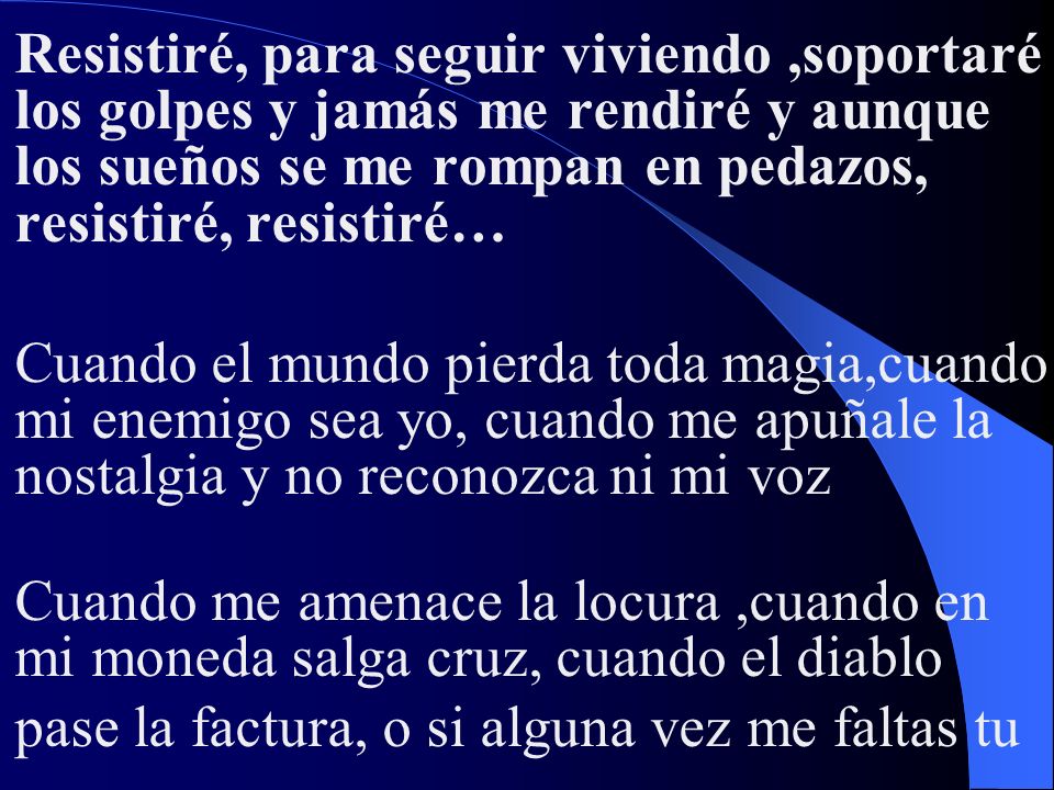 Resistiré, para seguir viviendo ,soportaré los golpes y jamás me rendiré y aunque los sueños se me rompan en pedazos, resistiré, resistiré… Cuando el mundo pierda toda magia,cuando mi enemigo sea yo, cuando me apuñale la nostalgia y no reconozca ni mi voz Cuando me amenace la locura ,cuando en mi moneda salga cruz, cuando el diablo pase la factura, o si alguna vez me faltas tu