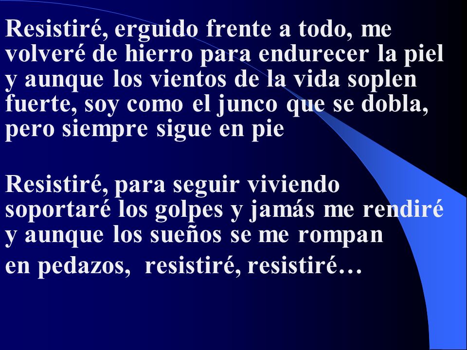 Resistiré, erguido frente a todo, me volveré de hierro para endurecer la piel y aunque los vientos de la vida soplen fuerte, soy como el junco que se dobla, pero siempre sigue en pie Resistiré, para seguir viviendo soportaré los golpes y jamás me rendiré y aunque los sueños se me rompan en pedazos, resistiré, resistiré…