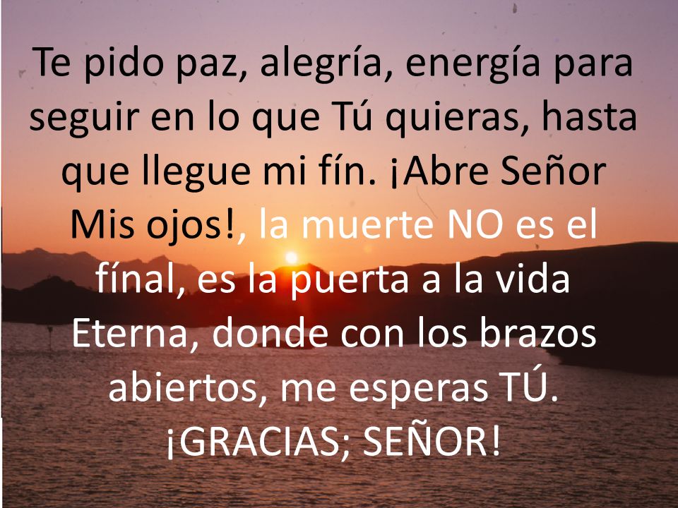 Te pido paz, alegría, energía para seguir en lo que Tú quieras, hasta que llegue mi fín. ¡Abre Señor Mis ojos!, la muerte NO es el fínal, es la puerta a la vida Eterna, donde con los brazos abiertos, me esperas TÚ.