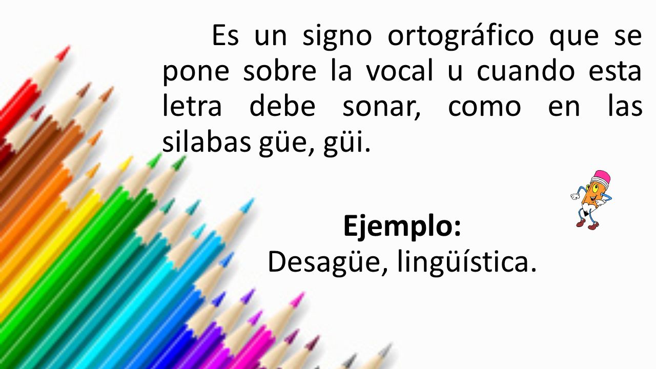 Es un signo ortográfico que se pone sobre la vocal u cuando esta letra debe sonar, como en las silabas güe, güi.