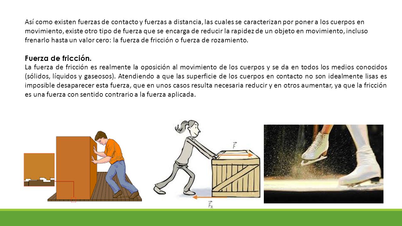 Así como existen fuerzas de contacto y fuerzas a distancia, las cuales se caracterizan por poner a los cuerpos en movimiento, existe otro tipo de fuerza que se encarga de reducir la rapidez de un objeto en movimiento, incluso frenarlo hasta un valor cero: la fuerza de fricción o fuerza de rozamiento.