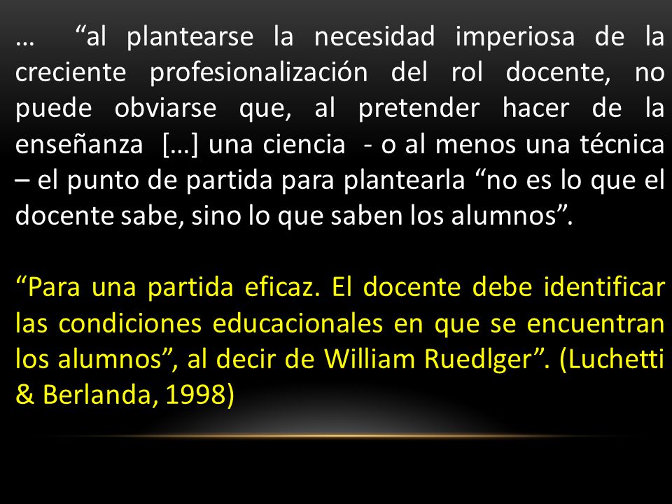 … al plantearse la necesidad imperiosa de la creciente profesionalización del rol docente, no puede obviarse que, al pretender hacer de la enseñanza […] una ciencia - o al menos una técnica – el punto de partida para plantearla no es lo que el docente sabe, sino lo que saben los alumnos .