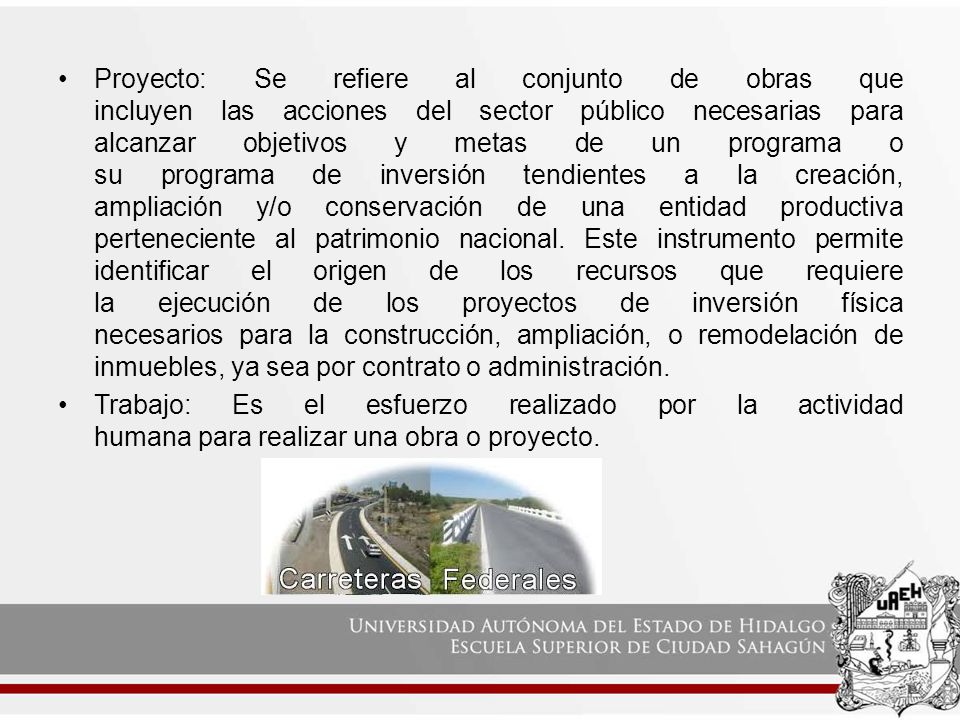 Proyecto: Se refiere al conjunto de obras que incluyen las acciones del sector público necesarias para alcanzar objetivos y metas de un programa o su programa de inversión tendientes a la creación, ampliación y/o conservación de una entidad productiva perteneciente al patrimonio nacional. Este instrumento permite identificar el origen de los recursos que requiere la ejecución de los proyectos de inversión física necesarios para la construcción, ampliación, o remodelación de inmuebles, ya sea por contrato o administración.