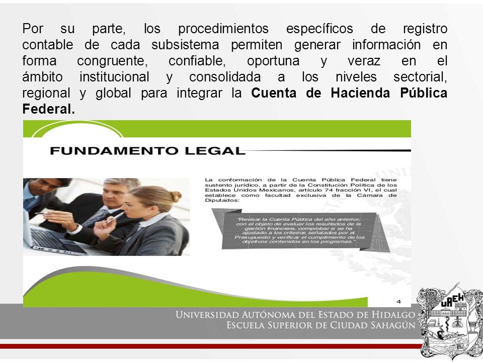 Por su parte, los procedimientos específicos de registro contable de cada subsistema permiten generar información en forma congruente, confiable, oportuna y veraz en el ámbito institucional y consolidada a los niveles sectorial, regional y global para integrar la Cuenta de Hacienda Pública Federal.