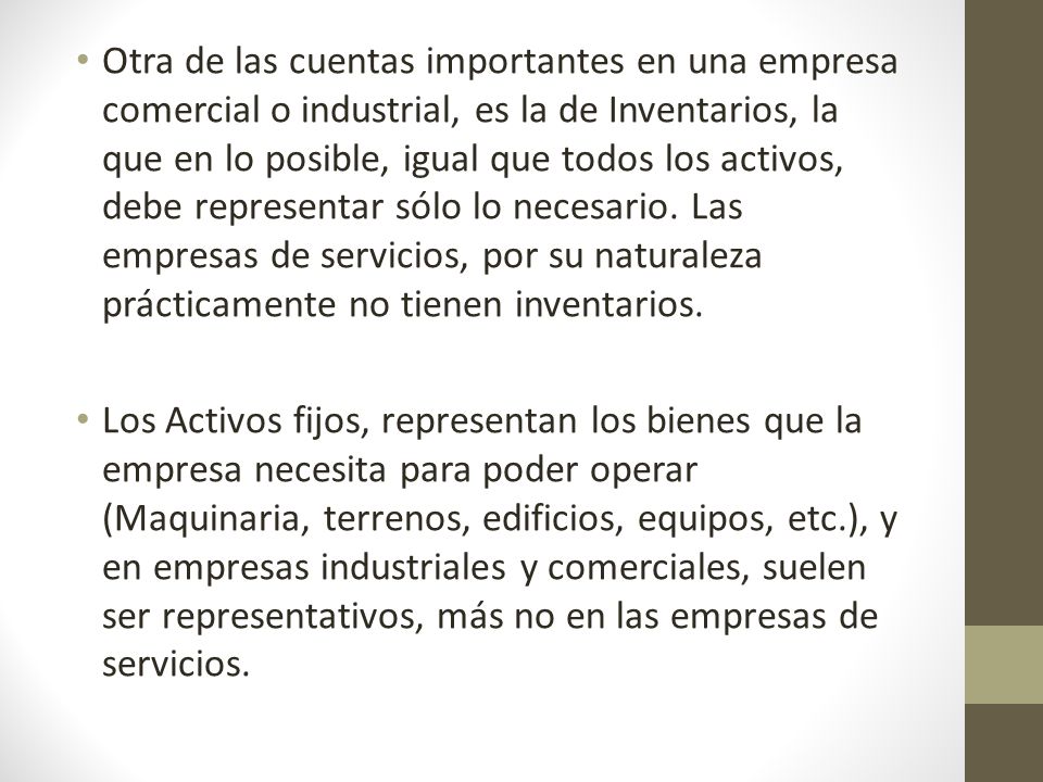 Otra de las cuentas importantes en una empresa comercial o industrial, es la de Inventarios, la que en lo posible, igual que todos los activos, debe representar sólo lo necesario. Las empresas de servicios, por su naturaleza prácticamente no tienen inventarios.