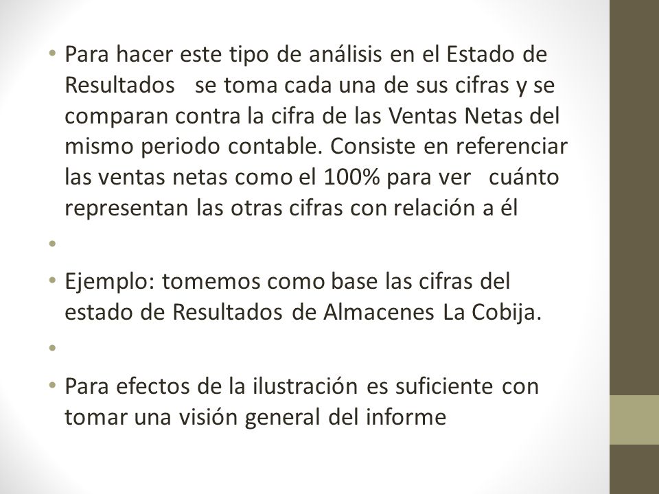 Para hacer este tipo de análisis en el Estado de Resultados se toma cada una de sus cifras y se comparan contra la cifra de las Ventas Netas del mismo periodo contable. Consiste en referenciar las ventas netas como el 100% para ver cuánto representan las otras cifras con relación a él