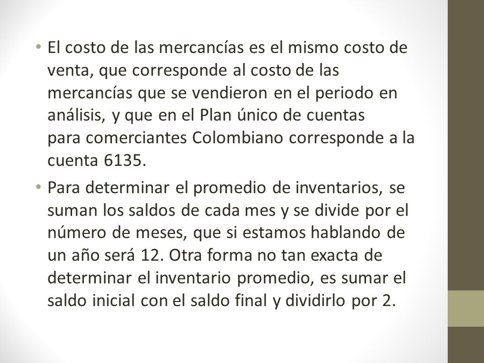 El costo de las mercancías es el mismo costo de venta, que corresponde al costo de las mercancías que se vendieron en el periodo en análisis, y que en el Plan único de cuentas para comerciantes Colombiano corresponde a la cuenta 6135.