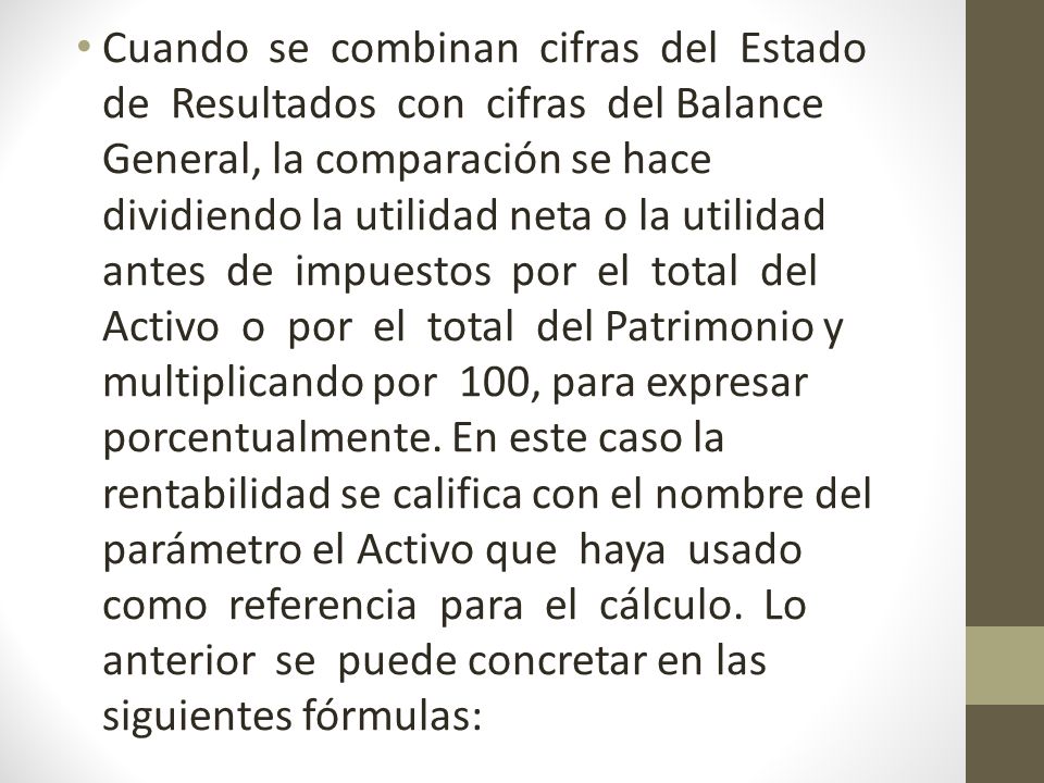 Cuando se combinan cifras del Estado de Resultados con cifras del Balance General, la comparación se hace dividiendo la utilidad neta o la utilidad antes de impuestos por el total del Activo o por el total del Patrimonio y multiplicando por 100, para expresar porcentualmente.